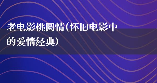 老电影桃圆情(怀旧电影中的爱情经典)