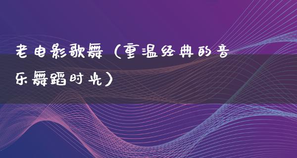 老电影歌舞（重温经典的音乐舞蹈时光）