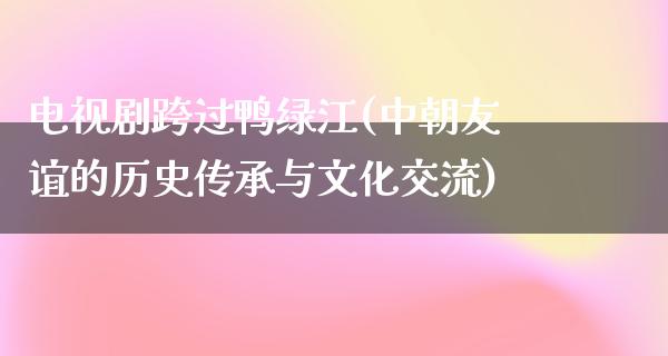 电视剧跨过鸭绿江(**友谊的历史传承与文化交流)