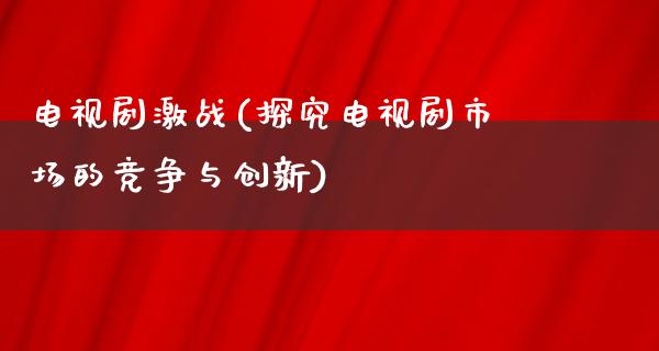 电视剧激战(探究电视剧市场的竞争与创新)