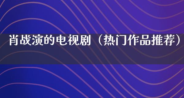 肖战演的电视剧（热门作品推荐）