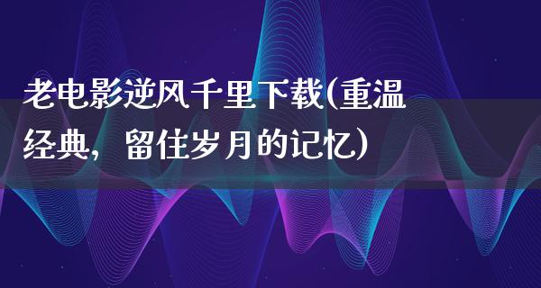 老电影逆风千里下载(重温经典，留住岁月的记忆)