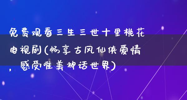 免费观看三生三世十里桃花电视剧(畅享古风仙侠爱情，感受唯美神话世界)