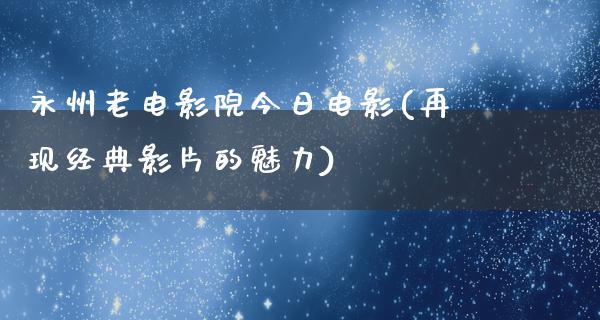 永州老电影院今日电影(再现经典影片的魅力)