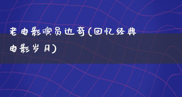 老电影演员达奇(回忆经典电影岁月)