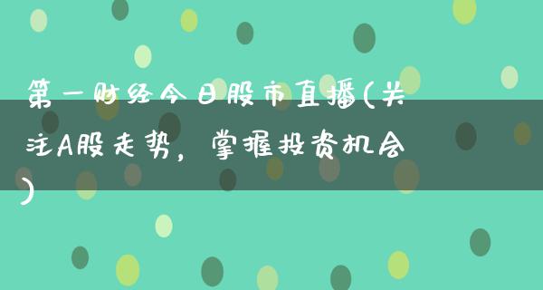 第一财经今日股市直播(关注A股走势，掌握投资机会)