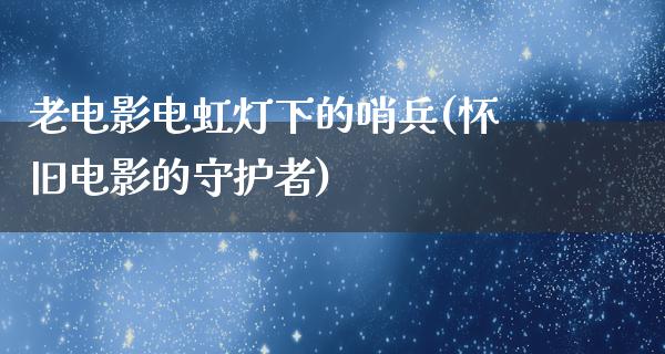 老电影电虹灯下的哨兵(怀旧电影的守护者)