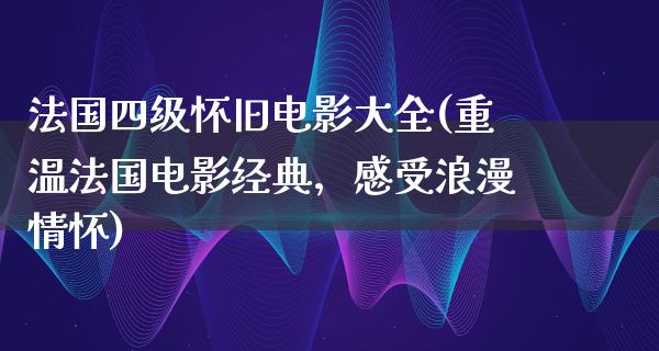 法国四级怀旧电影大全(重温法国电影经典，感受浪漫情怀)