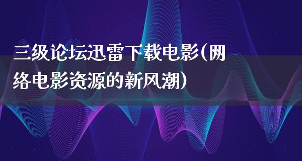 三级论坛迅雷下载电影(网络电影资源的新风潮)