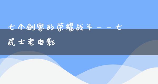 七个剑客的荣耀战斗——七武士老电影