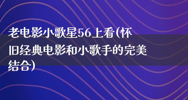 老电影小歌星56上看(怀旧经典电影和小歌手的完美结合)