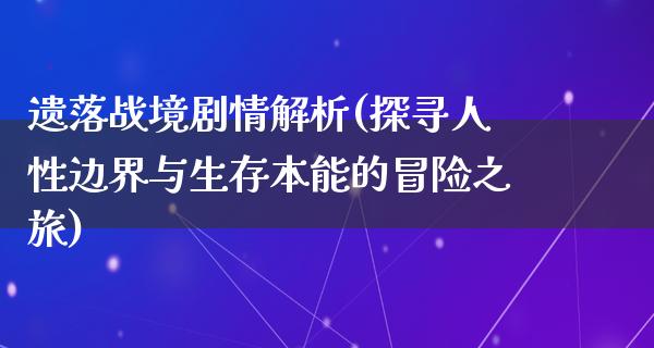 遗落战境剧情解析(探寻人性边界与生存本能的冒险之旅)