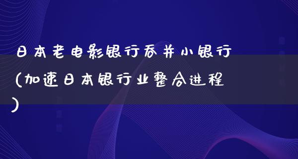 日本老电影银行吞并小银行(加速日本银行业整合进程)