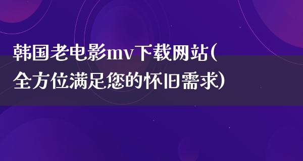 韩国老电影mv下载网站(全方位满足您的怀旧需求)