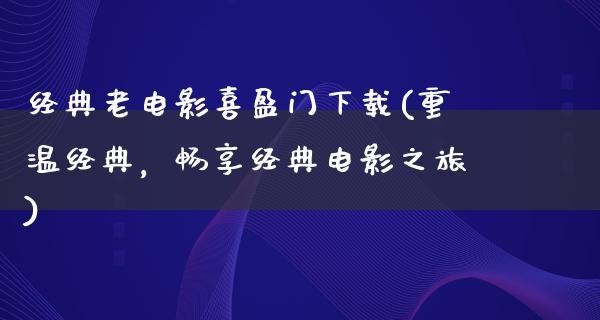 经典老电影喜盈门下载(重温经典，畅享经典电影之旅)