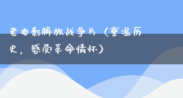 老电影解放战争片（重温历史，感受革命情怀）