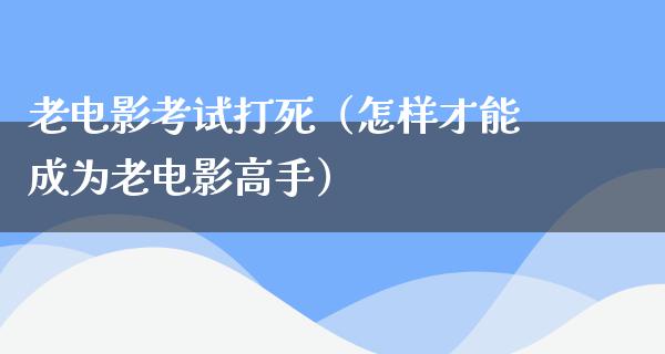 老电影考试打死（怎样才能成为老电影高手）