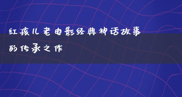 红孩儿老电影经典神话故事的传承之作