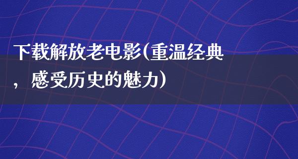 下载解放老电影(重温经典，感受历史的魅力)