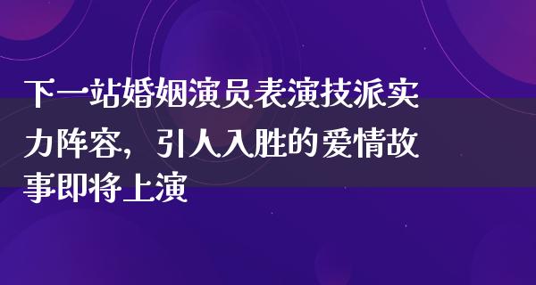 下一站婚姻演员表演技派实力阵容，引人入胜的爱情故事即将上演