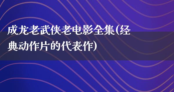 成龙老武侠老电影全集(经典动作片的代表作)