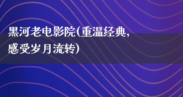 黑河老电影院(重温经典，感受岁月流转)