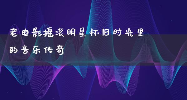 老电影摇滚明星怀旧时光里的音乐传奇