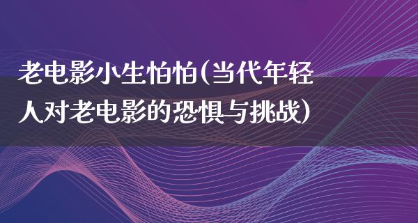 老电影小生怕怕(当代年轻人对老电影的恐惧与挑战)