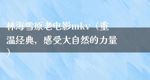 林海雪原老电影mkv（重温经典，感受大自然的力量）