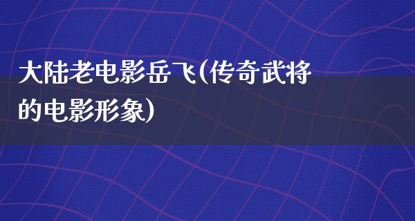 大陆老电影岳飞(传奇武将的电影形象)