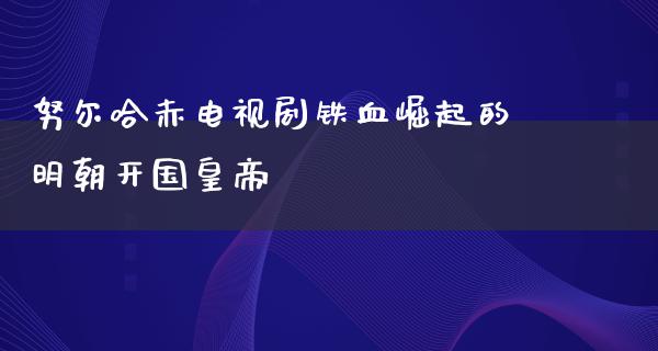 努尔哈赤电视剧铁血崛起的明朝开国皇帝