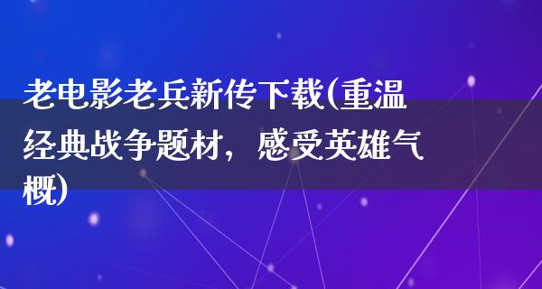 老电影老兵新传下载(重温经典战争题材，感受英雄气概)