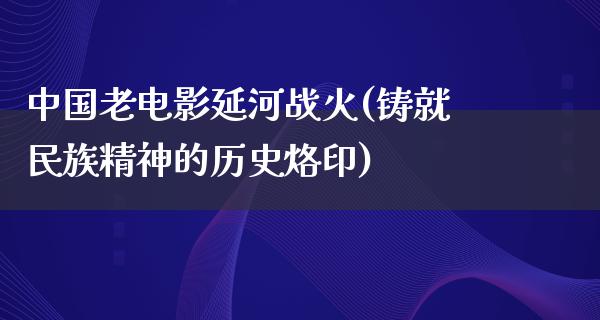 中国老电影延河战火(铸就民族精神的历史烙印)