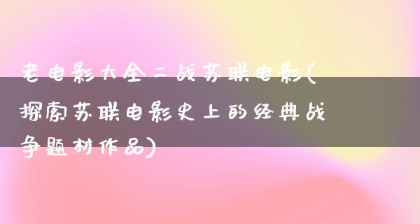 老电影大全二战苏联电影(探索苏联电影史上的经典战争题材作品)