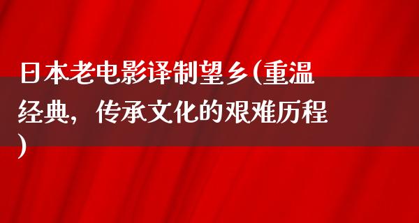 日本老电影译制望乡(重温经典，传承文化的艰难历程)