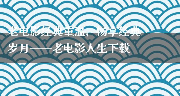 老电影经典重温，畅享经典岁月——老电影人生下载