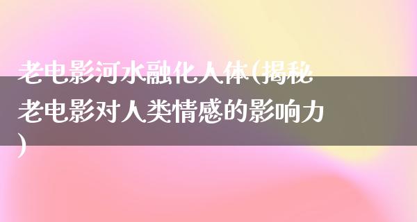 老电影河水融化人体(揭秘老电影对人类情感的影响力)