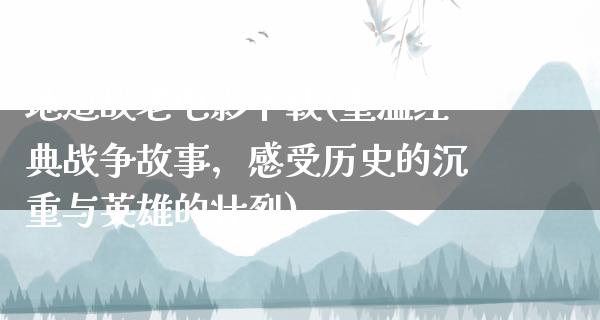 地道战老电影下载(重温经典战争故事，感受历史的沉重与英雄的壮烈)