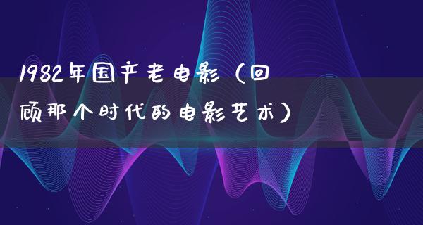 1982年国产老电影（回顾那个时代的电影艺术）