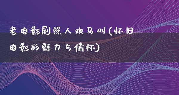 老电影剧照人欢马叫(怀旧电影的魅力与情怀)