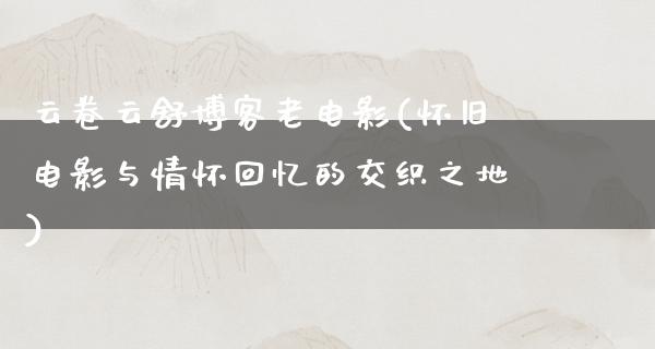 云卷云舒博客老电影(怀旧电影与情怀回忆的交织之地)