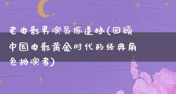 老电影男演员陈道林(回顾中国电影黄金时代的经典角色扮演者)