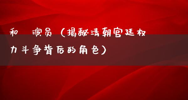 和珅演员（揭秘清朝宫廷权力斗争背后的角色）