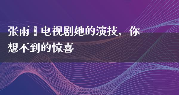 张雨绮电视剧她的演技，你想不到的惊喜