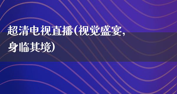 超清电视直播(视觉盛宴，身临其境)