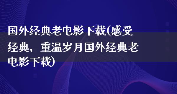 国外经典老电影下载(感受经典，重温岁月国外经典老电影下载)