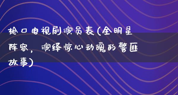 枪口电视剧演员表(全明星阵容，演绎惊心动魄的**故事)