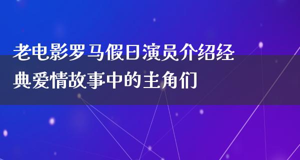 老电影罗马假日演员介绍经典爱情故事中的主角们