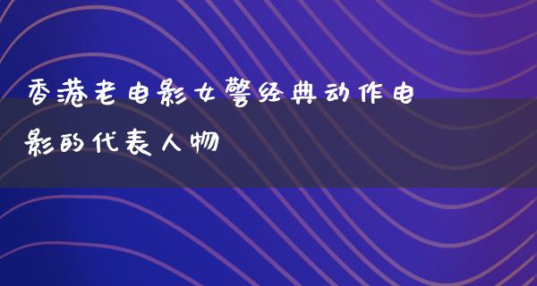 香港老电影女警经典动作电影的代表人物