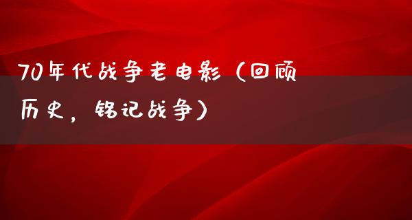 70年代战争老电影（回顾历史，铭记战争）